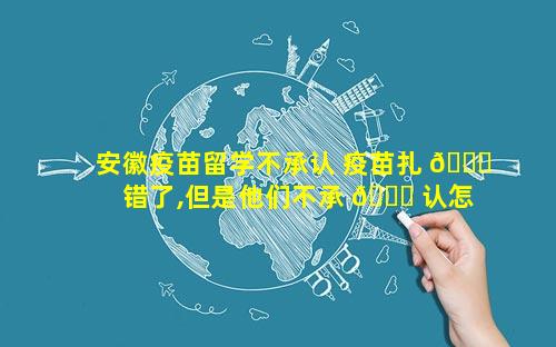 安徽疫苗留学不承认 疫苗扎 🐋 错了,但是他们不承 🐎 认怎么办